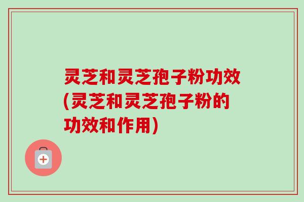 灵芝和灵芝孢子粉功效(灵芝和灵芝孢子粉的功效和作用)