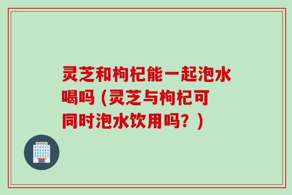 灵芝和枸杞能一起泡水喝吗 (灵芝与枸杞可同时泡水饮用吗？)