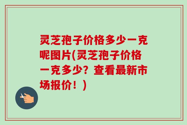 灵芝孢子价格多少一克呢图片(灵芝孢子价格一克多少？查看最新市场报价！)