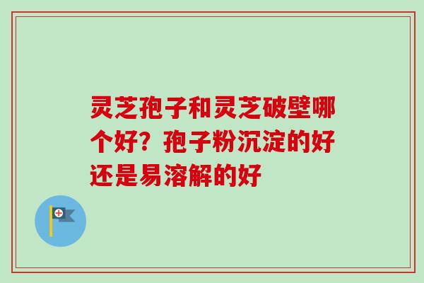 灵芝孢子和灵芝破壁哪个好？孢子粉沉淀的好还是易溶解的好