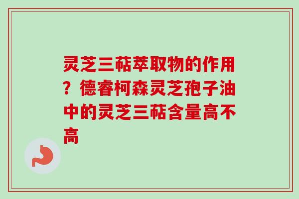 灵芝三萜萃取物的作用？德睿柯森灵芝孢子油中的灵芝三萜含量高不高