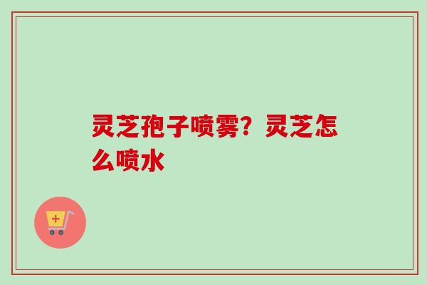 灵芝孢子喷雾？灵芝怎么喷水