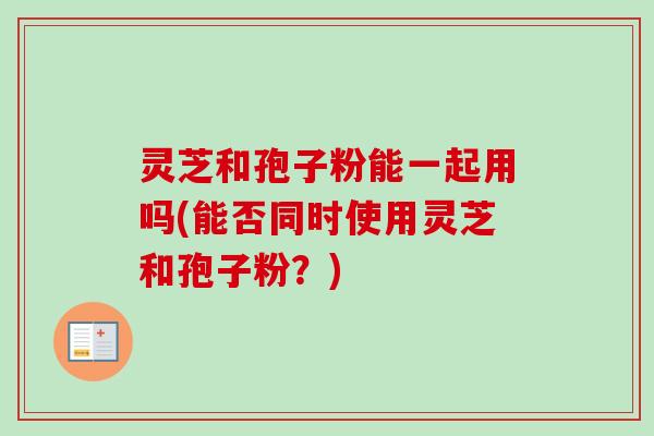 灵芝和孢子粉能一起用吗(能否同时使用灵芝和孢子粉?) 灵芝和孢子粉能一起用吗(能否同时使用灵芝和孢子粉?)