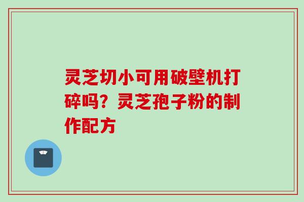 灵芝切小可用破壁机打碎吗？灵芝孢子粉的制作配方