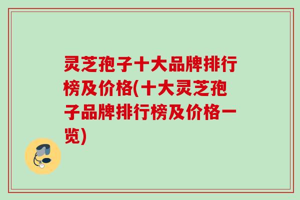 灵芝孢子十大品牌排行榜及价格(十大灵芝孢子品牌排行榜及价格一览)