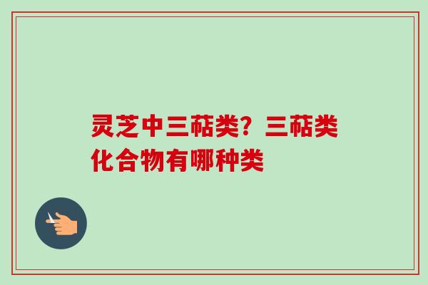 灵芝中三萜类?三萜类化合物有哪种类 灵芝中三萜类?三萜类化合物有哪种类