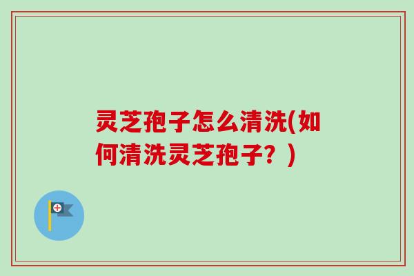 灵芝孢子怎么清洗(如何清洗灵芝孢子?) 灵芝孢子怎么清洗(如何清洗灵芝孢子?)