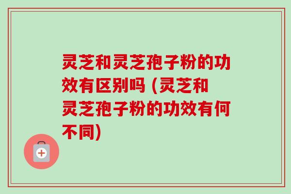 灵芝和灵芝孢子粉的功效有区别吗 (灵芝和灵芝孢子粉的功效有何不同)