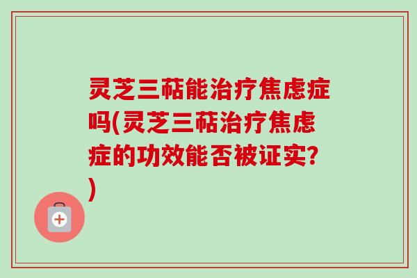 灵芝三萜能治疗焦虑症吗(灵芝三萜治疗焦虑症的功效能否被证实？)