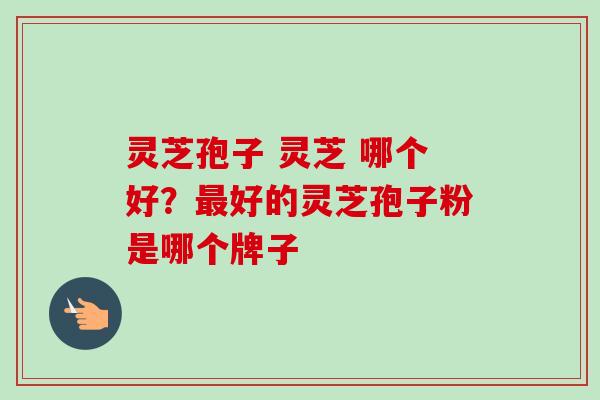 灵芝孢子 灵芝 哪个好？最好的灵芝孢子粉是哪个牌子