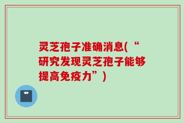 灵芝孢子准确消息(“研究发现灵芝孢子能够提高免疫力”)