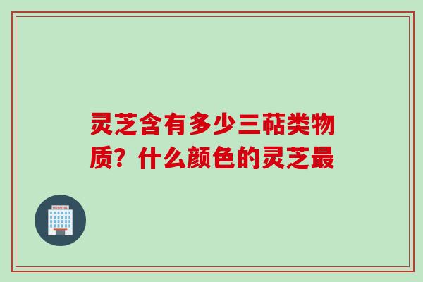 灵芝含有多少三萜类物质？什么颜色的灵芝最