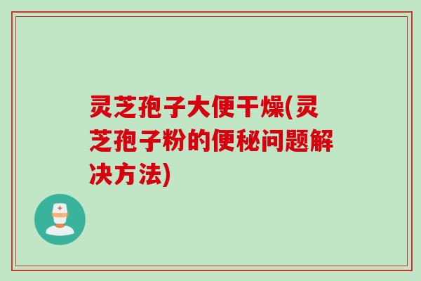 灵芝孢子大便干燥(灵芝孢子粉的问题解决方法)
