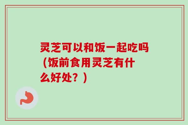 灵芝可以和饭一起吃吗 (饭前食用灵芝有什么好处？)
