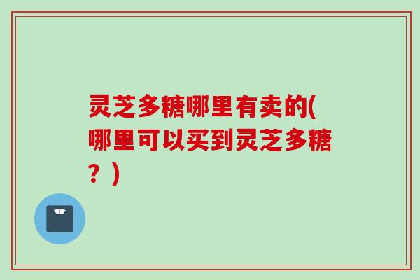 灵芝多糖哪里有卖的(哪里可以买到灵芝多糖？)