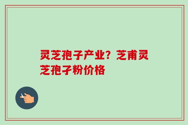 灵芝孢子产业?芝甫灵芝孢孑粉价格 灵芝孢子产业?芝甫灵芝孢孑粉价格
