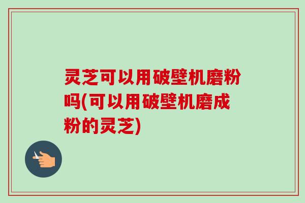 灵芝可以用破壁机磨粉吗(可以用破壁机磨成粉的灵芝)