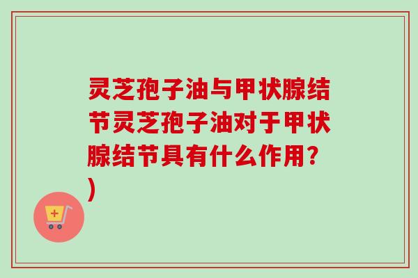 灵芝孢子油与结节灵芝孢子油对于结节具有什么作用?) 灵芝孢子油与结节灵芝孢子油对于结节具有什么作用?)
