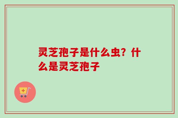 灵芝孢子是什么虫？什么是灵芝孢子