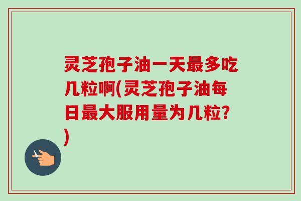 灵芝孢子油一天最多吃几粒啊(灵芝孢子油每日最大服用量为几粒？)