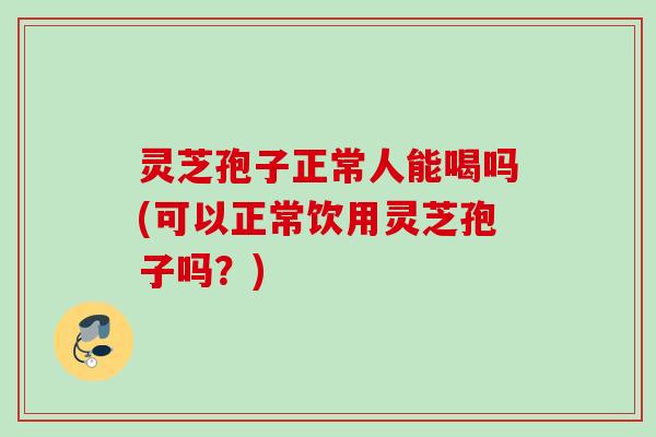 灵芝孢子正常人能喝吗(可以正常饮用灵芝孢子吗？)