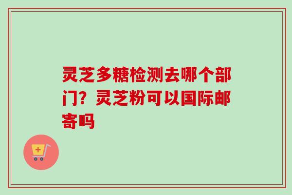 灵芝多糖检测去哪个部门？灵芝粉可以国际邮寄吗