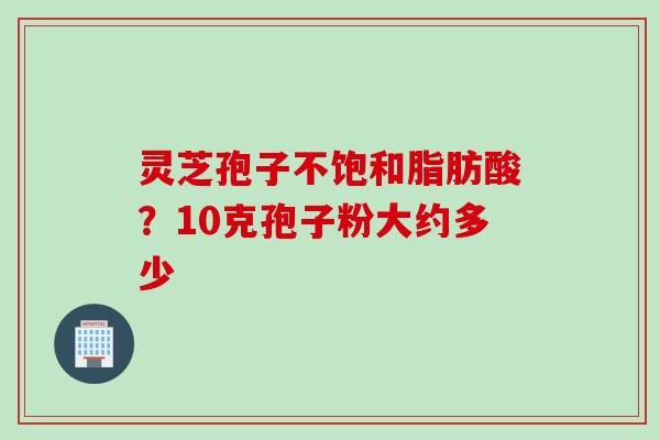 灵芝孢子不饱和脂肪酸？10克孢子粉大约多少
