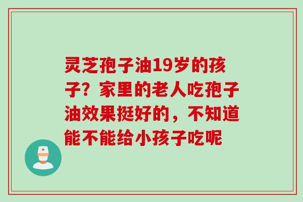 灵芝孢子油19岁的孩子?家里的老人吃孢子油效果挺好的,不知道能不能给小孩子吃呢 灵芝孢子油19岁的孩子?家里的老人吃孢子油效果挺好的,不知道能不能给小孩子吃呢