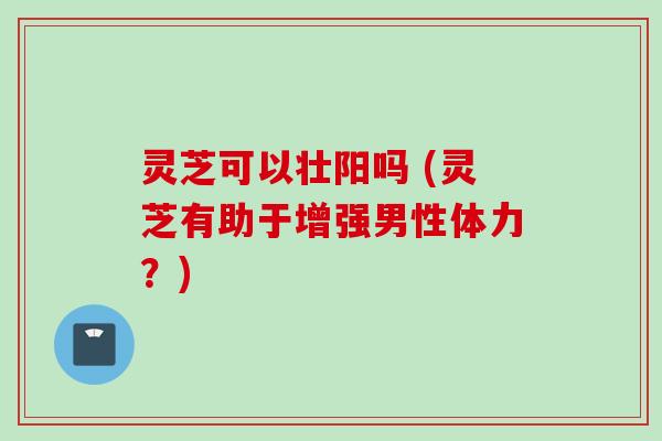 灵芝可以壮阳吗 (灵芝有助于增强男性体力？)