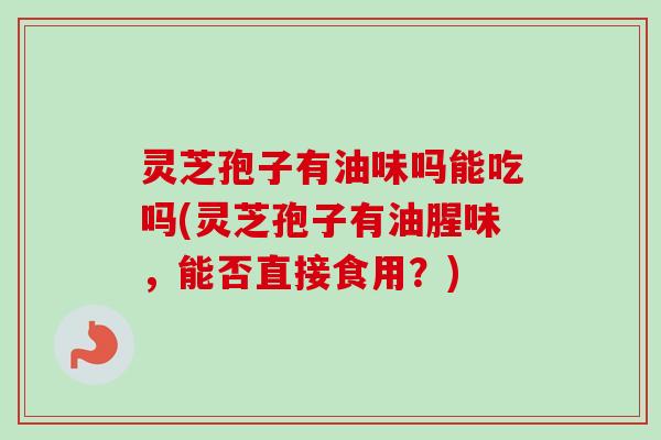 灵芝孢子有油味吗能吃吗(灵芝孢子有油腥味，能否直接食用？)