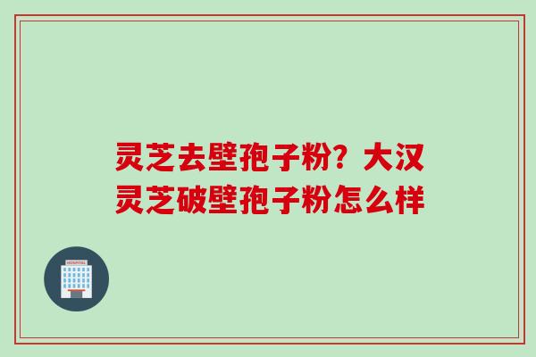 灵芝去壁孢子粉？大汉灵芝破壁孢子粉怎么样