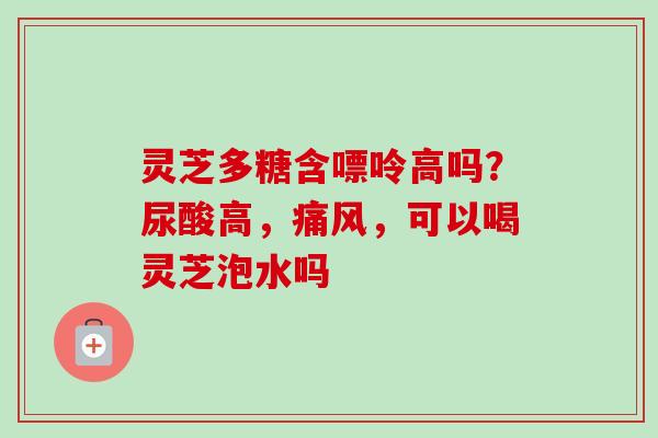 灵芝多糖含嘌呤高吗？尿酸高，痛风，可以喝灵芝泡水吗