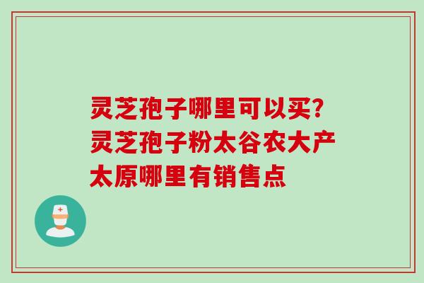灵芝孢子哪里可以买？灵芝孢子粉太谷农大产太原哪里有销售点