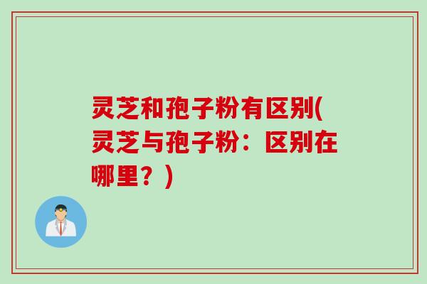 灵芝和孢子粉有区别(灵芝与孢子粉：区别在哪里？)