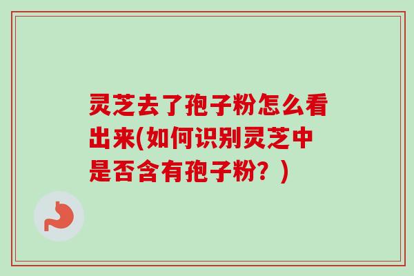 灵芝去了孢子粉怎么看出来(如何识别灵芝中是否含有孢子粉？)