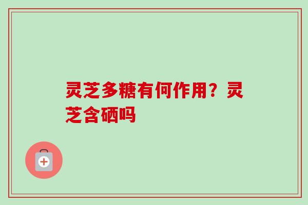 灵芝多糖有何作用?灵芝含硒吗 灵芝多糖有何作用?灵芝含硒吗