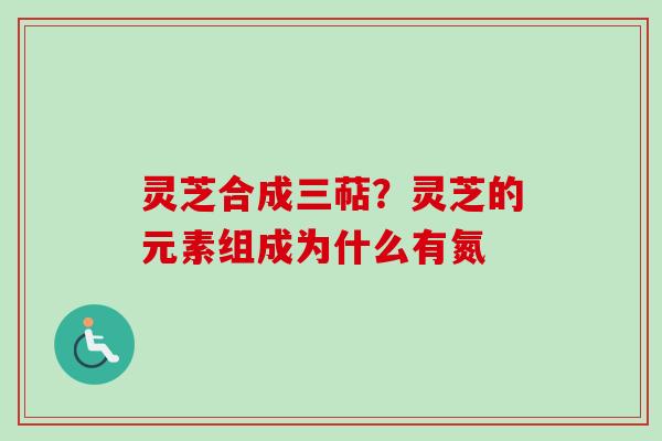灵芝合成三萜？灵芝的元素组成为什么有氮