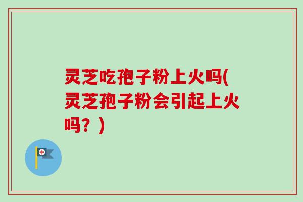 灵芝吃孢子粉上火吗(灵芝孢子粉会引起上火吗？)