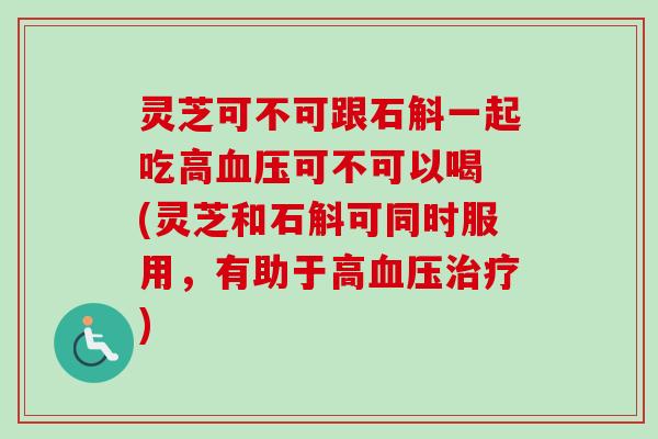 灵芝可不可跟石斛一起吃高血压可不可以喝 (灵芝和石斛可同时服用，有助于高血压治疗)