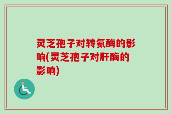灵芝孢子对转氨酶的影响(灵芝孢子对肝酶的影响)