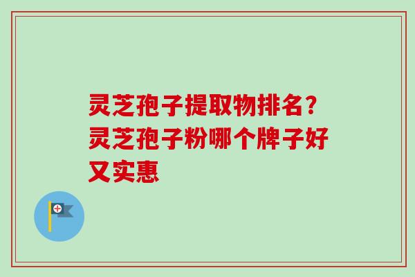 灵芝孢子提取物排名？灵芝孢子粉哪个牌子好又实惠