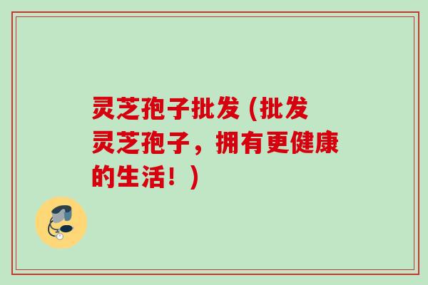 灵芝孢子批发 (批发灵芝孢子，拥有更健康的生活！)