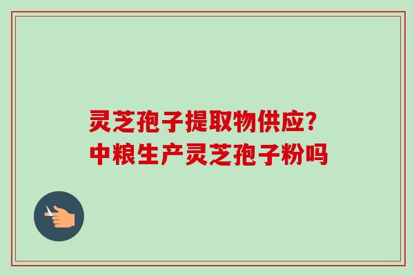 灵芝孢子提取物供应?中粮生产灵芝孢子粉吗 灵芝孢子提取物供应?中粮生产灵芝孢子粉吗