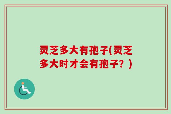灵芝多大有孢子(灵芝多大时才会有孢子？)