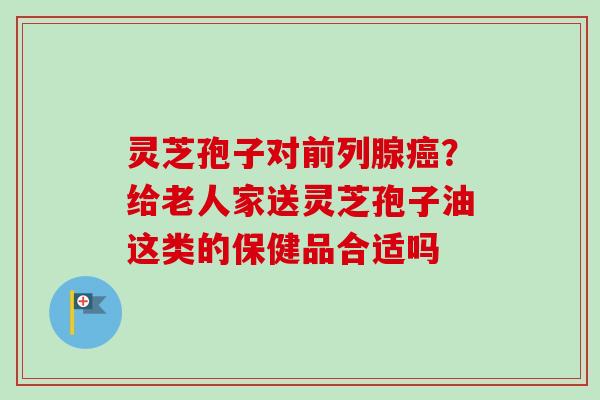 灵芝孢子对前列腺？给老人家送灵芝孢子油这类的保健品合适吗