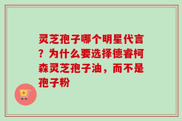 灵芝孢子哪个明星代言？为什么要选择德睿柯森灵芝孢子油，而不是孢子粉