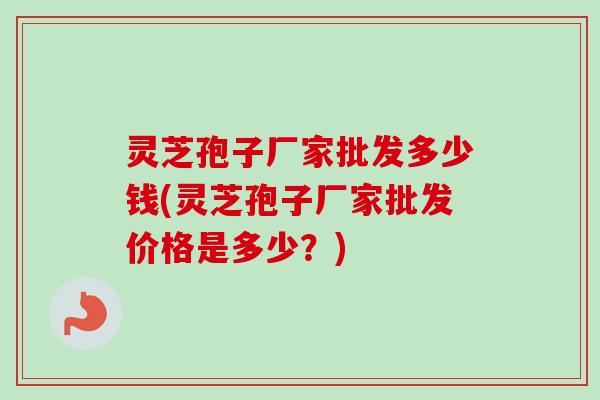 灵芝孢子厂家批发多少钱(灵芝孢子厂家批发价格是多少?) 灵芝孢子厂家批发多少钱(灵芝孢子厂家批发价格是多少?)