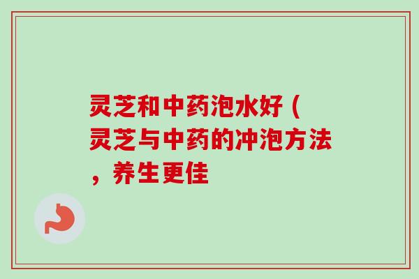 灵芝和中药泡水好 (灵芝与中药的冲泡方法，养生更佳