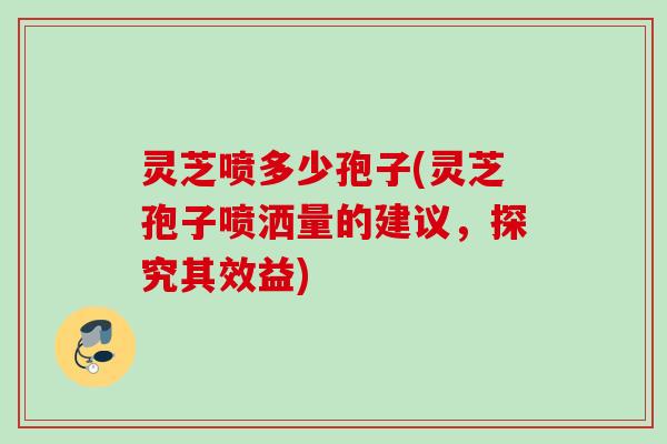 灵芝喷多少孢子(灵芝孢子喷洒量的建议，探究其效益)