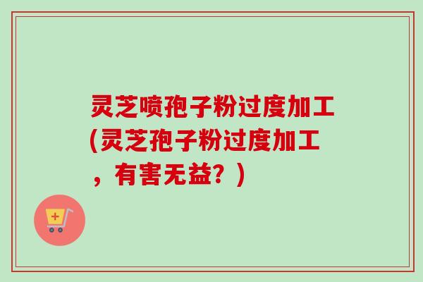 灵芝喷孢子粉过度加工(灵芝孢子粉过度加工，有害无益？)